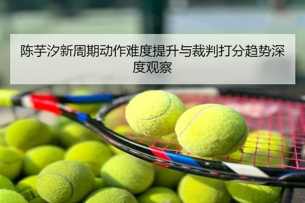 陈芋汐新周期动作难度提升与裁判打分趋势深度观察